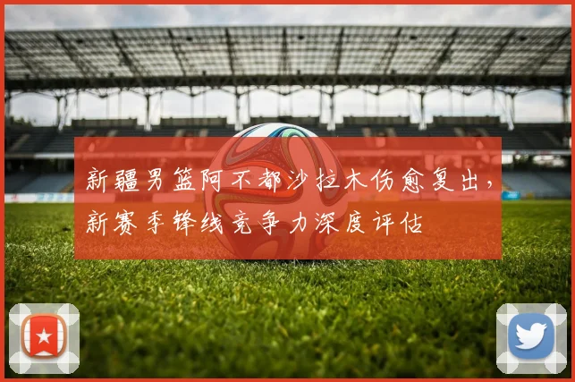新疆男篮阿不都沙拉木伤愈复出，新赛季锋线竞争力深度评估