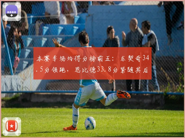 本赛季场均得分榜前五:东契奇34.5分领跑,恩比德33.8分紧随其后