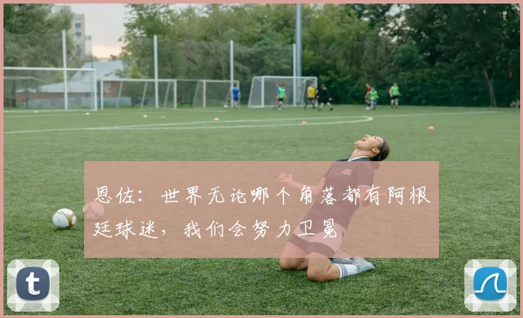 恩佐：世界无论哪个角落都有阿根廷球迷，我们会努力卫冕